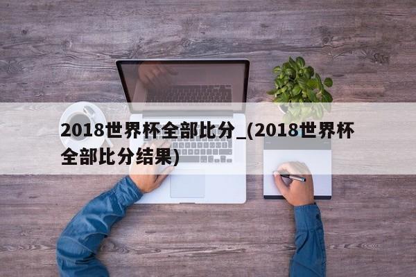 2018世界杯全部比分_(2018世界杯全部比分结果)