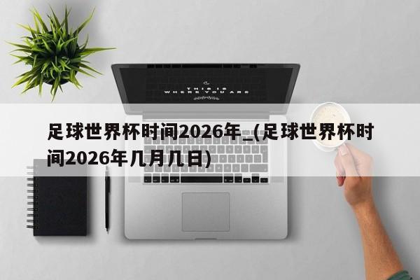足球世界杯时间2026年_(足球世界杯时间2026年几月几日)