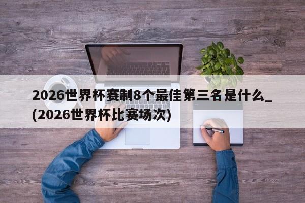 2026世界杯赛制8个最佳第三名是什么_(2026世界杯比赛场次)