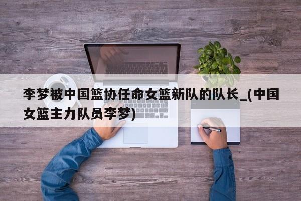 李梦被中国篮协任命女篮新队的队长_(中国女篮主力队员李梦)