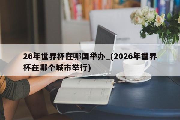 26年世界杯在哪国举办_(2026年世界杯在哪个城市举行)