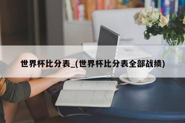 世界杯比分表_(世界杯比分表全部战绩)