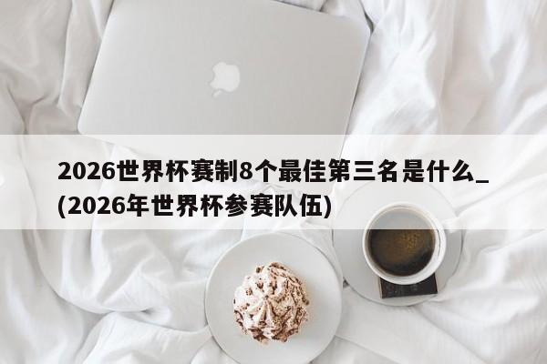 2026世界杯赛制8个最佳第三名是什么_(2026年世界杯参赛队伍)
