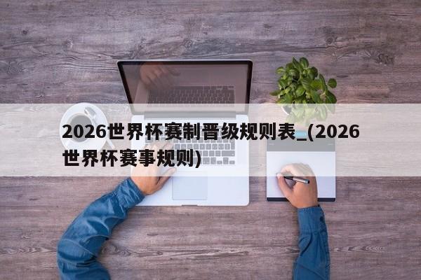 2026世界杯赛制晋级规则表_(2026世界杯赛事规则)