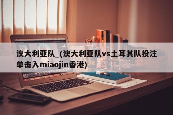 澳大利亚队_(澳大利亚队vs土耳其队投注单击入miaojin香港)