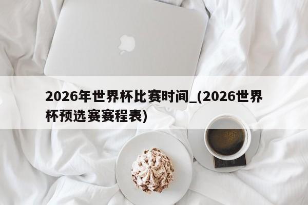 2026年世界杯比赛时间_(2026世界杯预选赛赛程表)