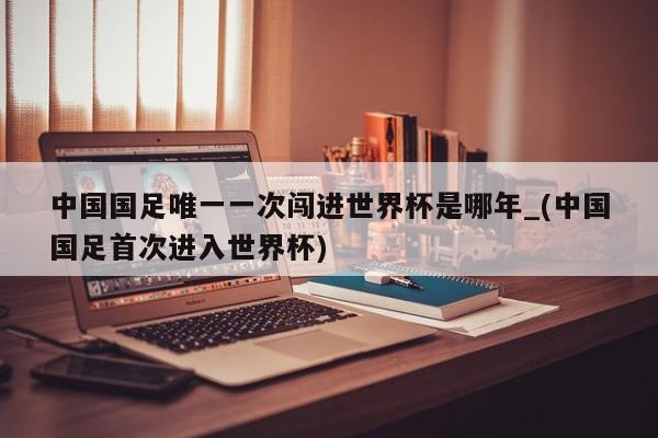中国国足唯一一次闯进世界杯是哪年_(中国国足首次进入世界杯)