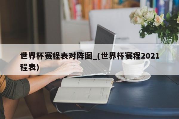 世界杯赛程表对阵图_(世界杯赛程2021程表)