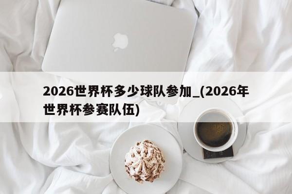 2026世界杯多少球队参加_(2026年世界杯参赛队伍)