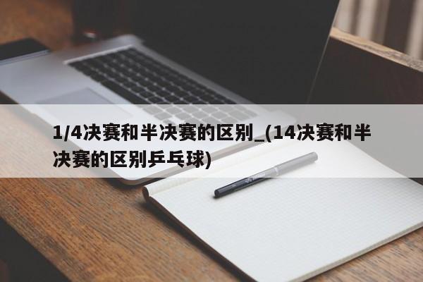 1/4决赛和半决赛的区别_(14决赛和半决赛的区别乒乓球)