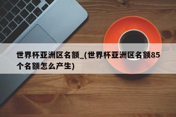世界杯亚洲区名额_(世界杯亚洲区名额85个名额怎么产生)