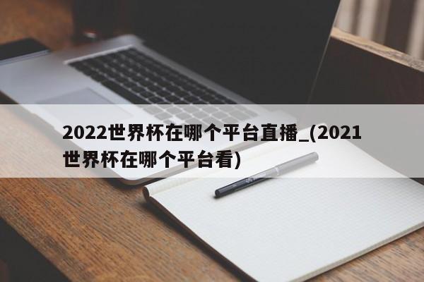 2022世界杯在哪个平台直播_(2021世界杯在哪个平台看)