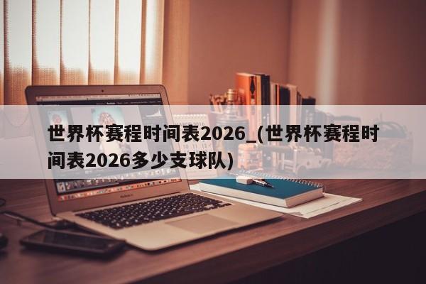 世界杯赛程时间表2026_(世界杯赛程时间表2026多少支球队)