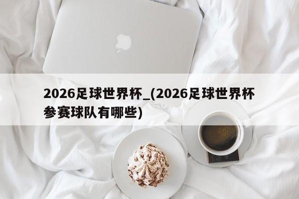 2026足球世界杯_(2026足球世界杯参赛球队有哪些)