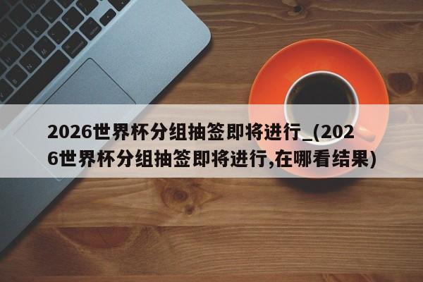 2026世界杯分组抽签即将进行_(2026世界杯分组抽签即将进行,在哪看结果)