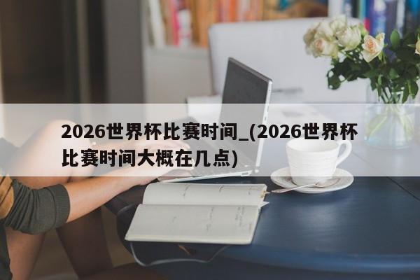 2026世界杯比赛时间_(2026世界杯比赛时间大概在几点)