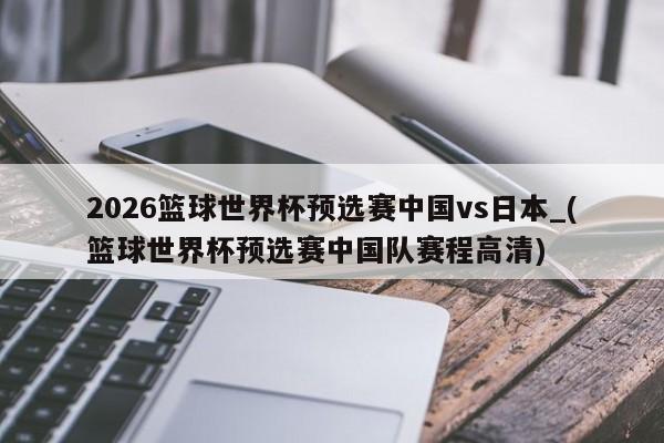 2026篮球世界杯预选赛中国vs日本_(篮球世界杯预选赛中国队赛程高清)