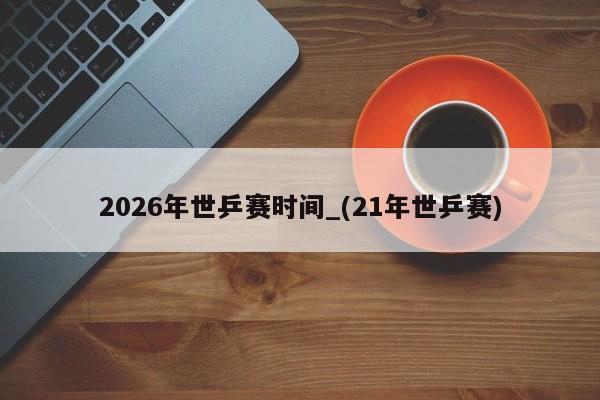 2026年世乒赛时间_(21年世乒赛)