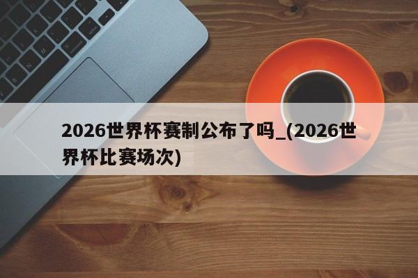 2026世界杯赛制公布了吗_(2026世界杯比赛场次)