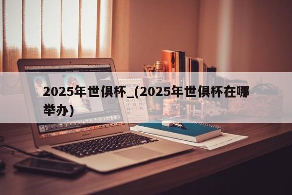 2025年世俱杯_(2025年世俱杯在哪举办)