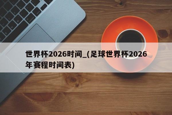 世界杯2026时间_(足球世界杯2026年赛程时间表)
