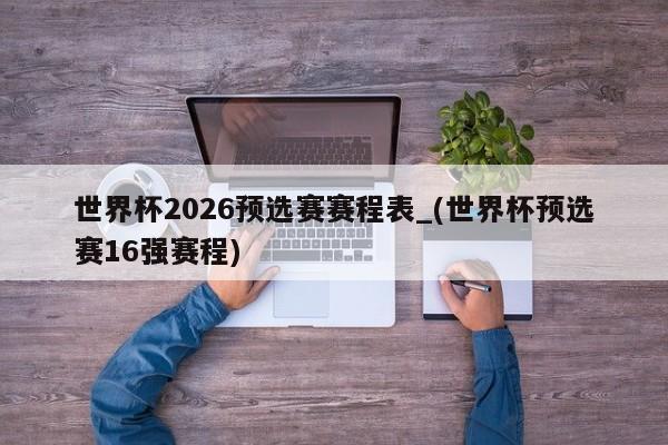 世界杯2026预选赛赛程表_(世界杯预选赛16强赛程)