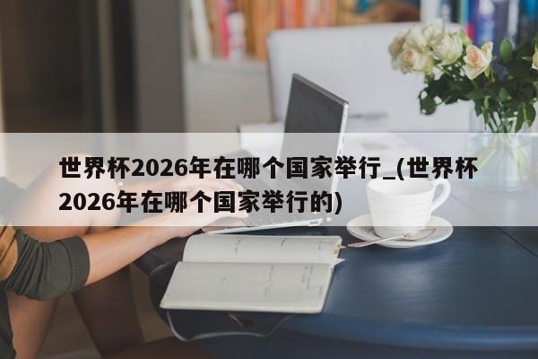 世界杯2026年在哪个国家举行_(世界杯2026年在哪个国家举行的)