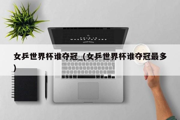 女乒世界杯谁夺冠_(女乒世界杯谁夺冠最多)