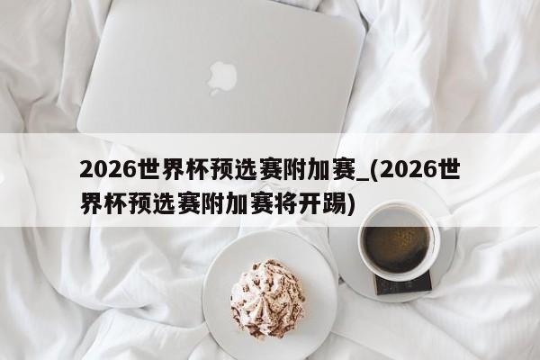 2026世界杯预选赛附加赛_(2026世界杯预选赛附加赛将开踢)