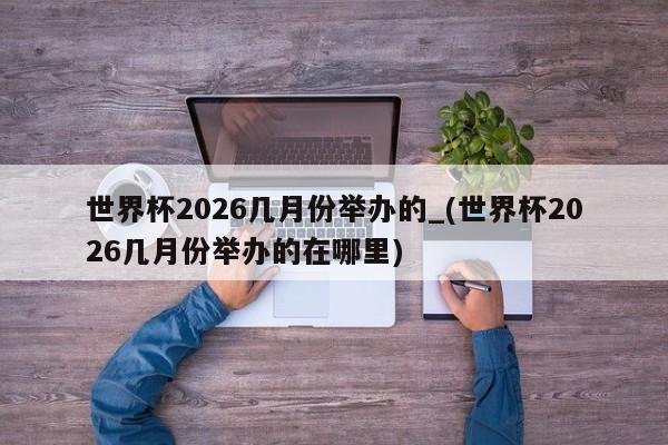 世界杯2026几月份举办的_(世界杯2026几月份举办的在哪里)