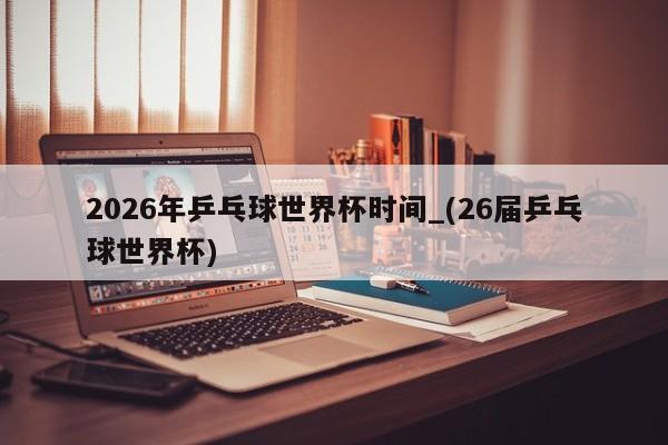 2026年乒乓球世界杯时间_(26届乒乓球世界杯)