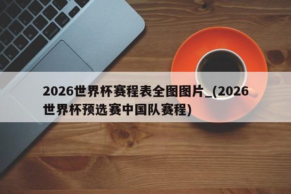2026世界杯赛程表全图图片_(2026世界杯预选赛中国队赛程)