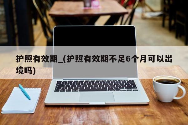 护照有效期_(护照有效期不足6个月可以出境吗)