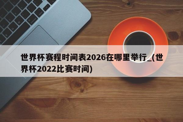 世界杯赛程时间表2026在哪里举行_(世界杯2022比赛时间)