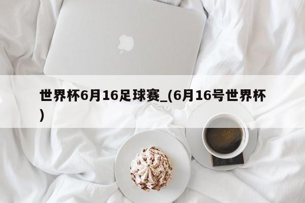 世界杯6月16足球赛_(6月16号世界杯)