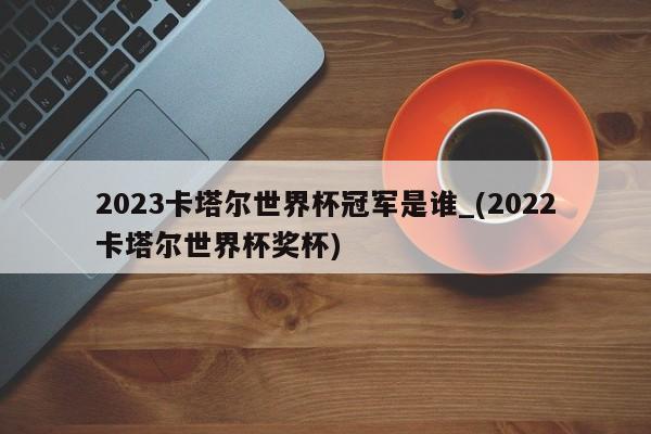 2023卡塔尔世界杯冠军是谁_(2022卡塔尔世界杯奖杯)