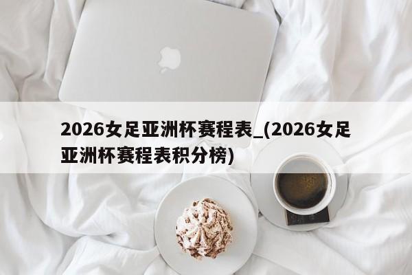 2026女足亚洲杯赛程表_(2026女足亚洲杯赛程表积分榜)