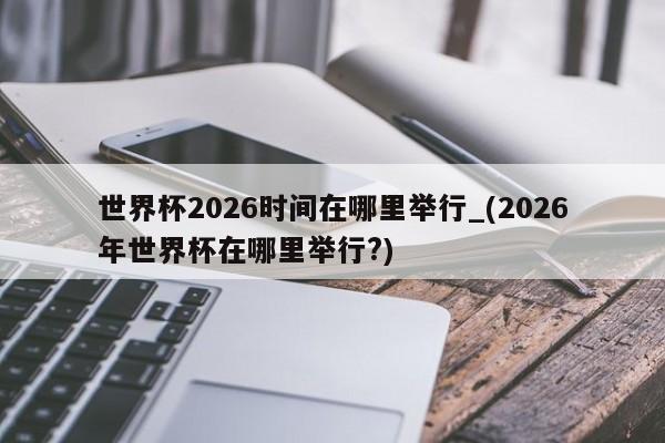 世界杯2026时间在哪里举行_(2026年世界杯在哪里举行?)