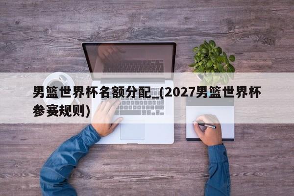 男篮世界杯名额分配_(2027男篮世界杯参赛规则)