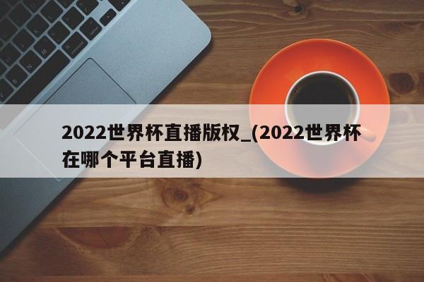 2022世界杯直播版权_(2022世界杯在哪个平台直播)