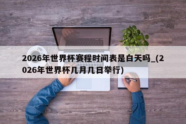 2026年世界杯赛程时间表是白天吗_(2026年世界杯几月几日举行)