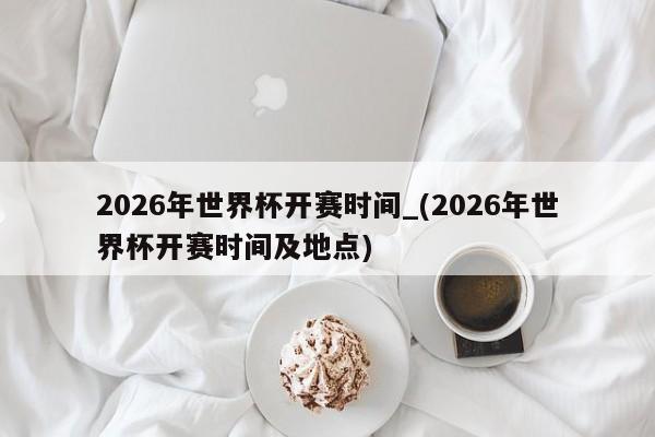 2026年世界杯开赛时间_(2026年世界杯开赛时间及地点)