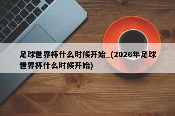 足球世界杯什么时候开始_(2026年足球世界杯什么时候开始)