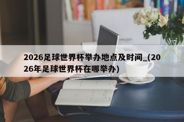 2026足球世界杯举办地点及时间_(2026年足球世界杯在哪举办)