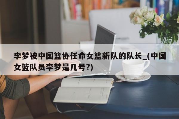 李梦被中国篮协任命女篮新队的队长_(中国女篮队员李梦是几号?)