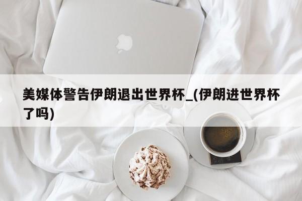美媒体警告伊朗退出世界杯_(伊朗进世界杯了吗)