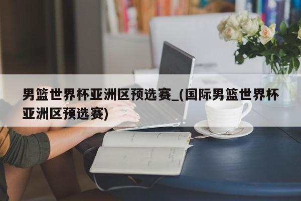 男篮世界杯亚洲区预选赛_(国际男篮世界杯亚洲区预选赛)