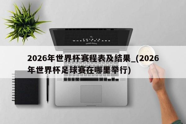 2026年世界杯赛程表及结果_(2026年世界杯足球赛在哪里举行)