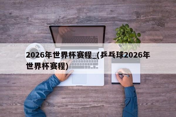 2026年世界杯赛程_(乒乓球2026年世界杯赛程)