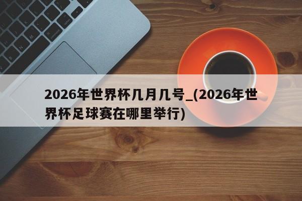 2026年世界杯几月几号_(2026年世界杯足球赛在哪里举行)